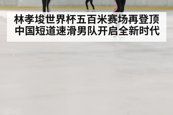 林孝埈世界杯五百米赛场再登顶 中国短道速滑男队开启全新时代