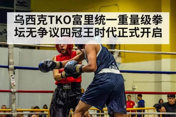 乌西克TKO富里统一重量级拳坛无争议四冠王时代正式开启