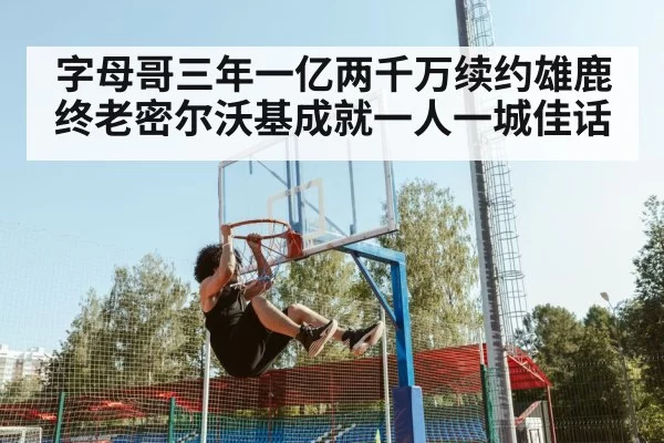 字母哥三年一亿两千万续约雄鹿终老密尔沃基成就一人一城佳话