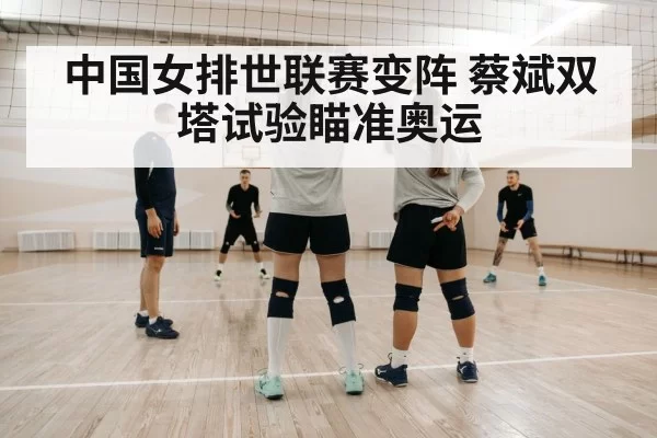 中国女排世联赛变阵 蔡斌双塔试验瞄准奥运