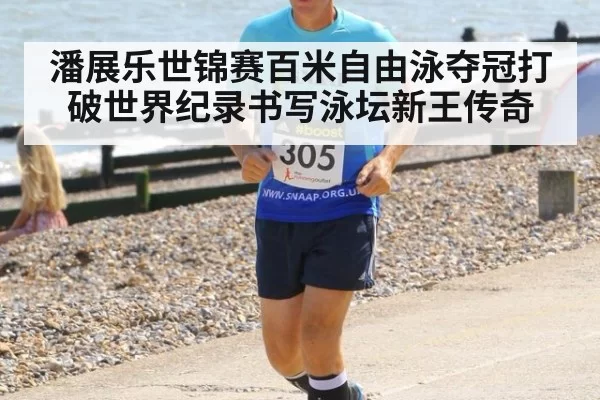 潘展乐世锦赛百米自由泳夺冠打破世界纪录书写泳坛新王传奇