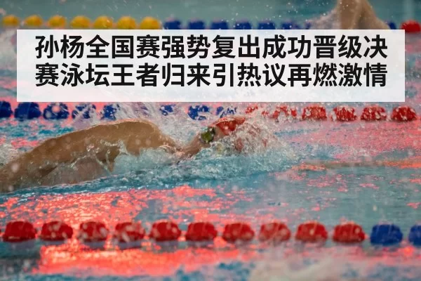 孙杨全国赛强势复出成功晋级决赛泳坛王者归来引热议再燃激情