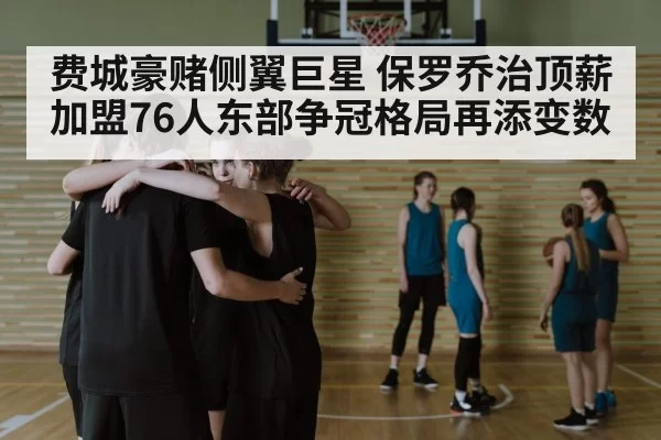 费城豪赌侧翼巨星 保罗乔治顶薪加盟76人东部争冠格局再添变数